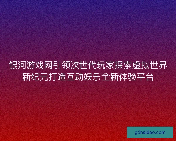 银河游戏网引领次世代玩家探索虚拟世界新纪元打造互动娱乐全新体验平台