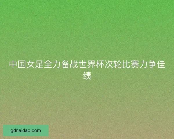 中国女足全力备战世界杯次轮比赛力争佳绩
