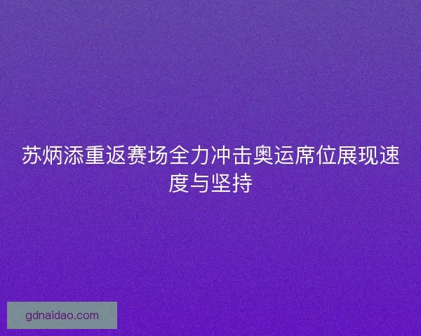 苏炳添重返赛场全力冲击奥运席位展现速度与坚持